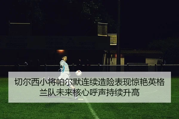 切尔西小将帕尔默连续造险表现惊艳英格兰队未来核心呼声持续升高
