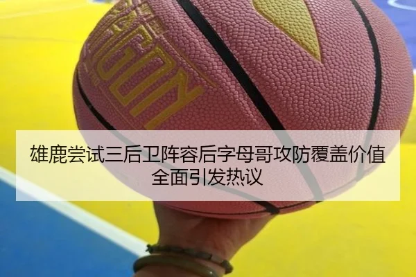 雄鹿尝试三后卫阵容后字母哥攻防覆盖价值全面引发热议